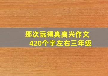 那次玩得真高兴作文420个字左右三年级