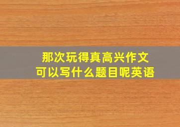 那次玩得真高兴作文可以写什么题目呢英语