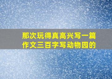 那次玩得真高兴写一篇作文三百字写动物园的