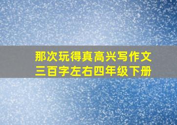 那次玩得真高兴写作文三百字左右四年级下册