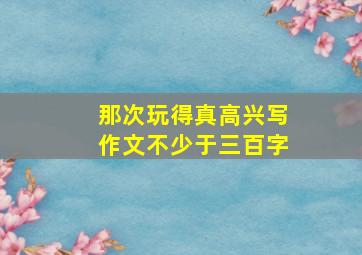 那次玩得真高兴写作文不少于三百字