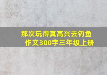 那次玩得真高兴去钓鱼作文300字三年级上册