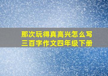 那次玩得真高兴怎么写三百字作文四年级下册