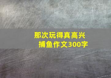 那次玩得真高兴捕鱼作文300字