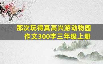 那次玩得真高兴游动物园作文300字三年级上册