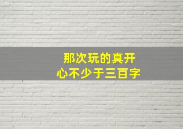 那次玩的真开心不少于三百字