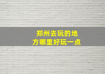 郑州去玩的地方哪里好玩一点