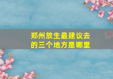 郑州放生最建议去的三个地方是哪里