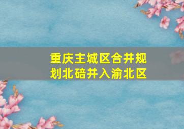 重庆主城区合并规划北碚并入渝北区