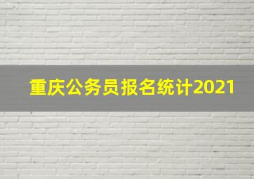 重庆公务员报名统计2021