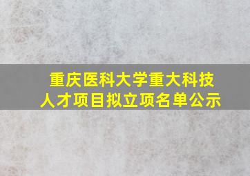 重庆医科大学重大科技人才项目拟立项名单公示