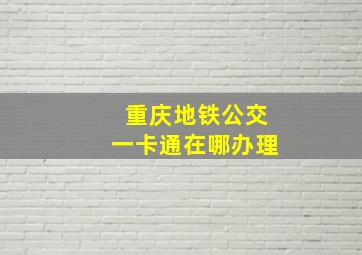 重庆地铁公交一卡通在哪办理