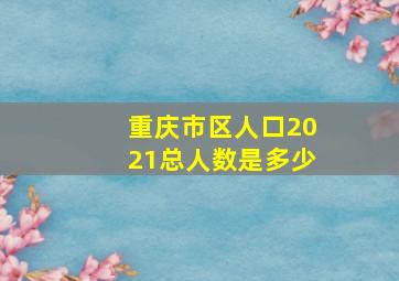 重庆市区人口2021总人数是多少