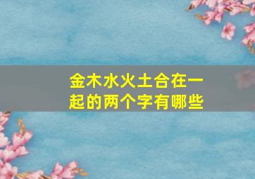 金木水火土合在一起的两个字有哪些