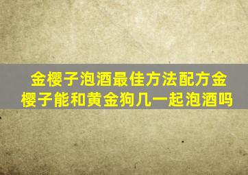 金樱子泡酒最佳方法配方金樱子能和黄金狗几一起泡酒吗