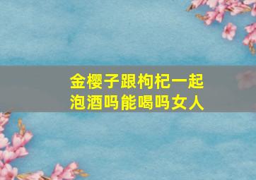 金樱子跟枸杞一起泡酒吗能喝吗女人