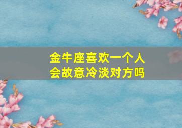 金牛座喜欢一个人会故意冷淡对方吗