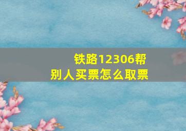 铁路12306帮别人买票怎么取票