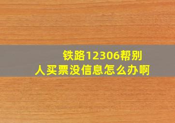 铁路12306帮别人买票没信息怎么办啊