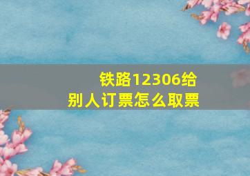 铁路12306给别人订票怎么取票