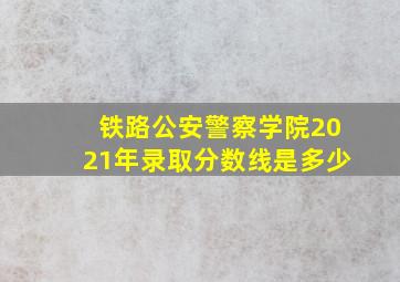 铁路公安警察学院2021年录取分数线是多少