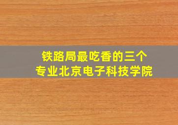 铁路局最吃香的三个专业北京电子科技学院