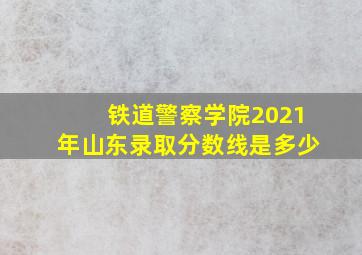 铁道警察学院2021年山东录取分数线是多少