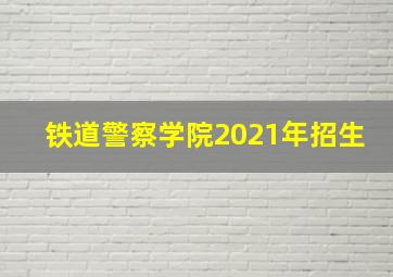 铁道警察学院2021年招生