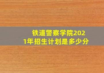 铁道警察学院2021年招生计划是多少分