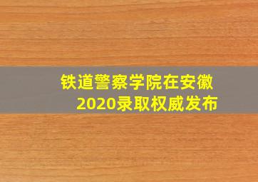 铁道警察学院在安徽2020录取权威发布