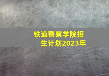 铁道警察学院招生计划2023年