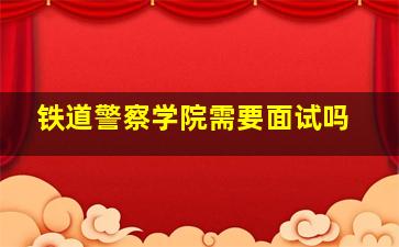 铁道警察学院需要面试吗