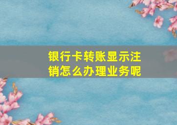 银行卡转账显示注销怎么办理业务呢