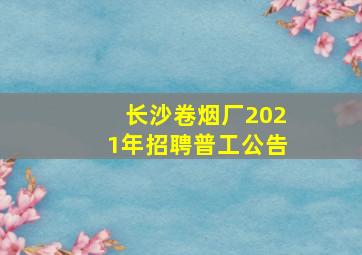 长沙卷烟厂2021年招聘普工公告