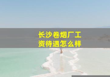 长沙卷烟厂工资待遇怎么样