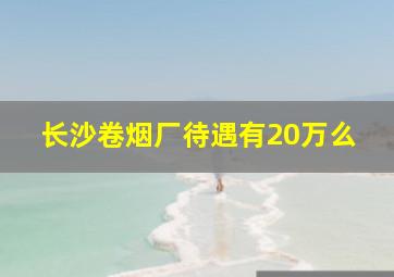 长沙卷烟厂待遇有20万么