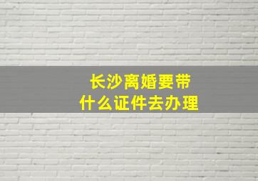 长沙离婚要带什么证件去办理