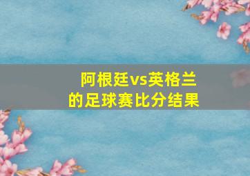 阿根廷vs英格兰的足球赛比分结果