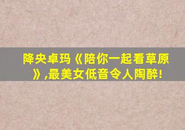 降央卓玛《陪你一起看草原》,最美女低音令人陶醉!