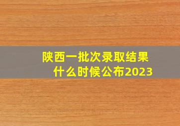 陕西一批次录取结果什么时候公布2023