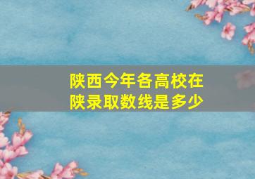 陕西今年各高校在陕录取数线是多少