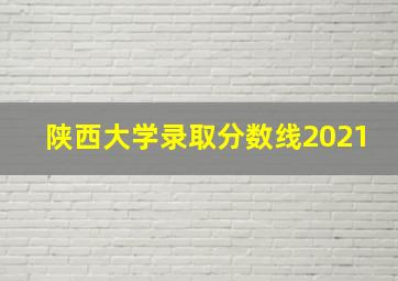 陕西大学录取分数线2021