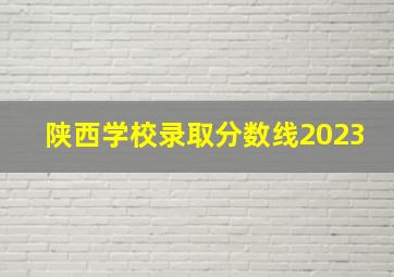 陕西学校录取分数线2023