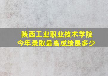 陕西工业职业技术学院今年录取最高成绩是多少