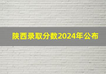 陕西录取分数2024年公布