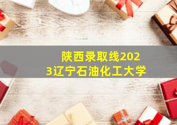 陕西录取线2023辽宁石油化工大学