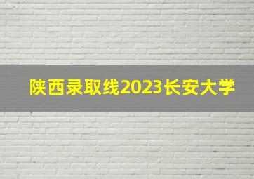 陕西录取线2023长安大学