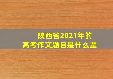 陕西省2021年的高考作文题目是什么题