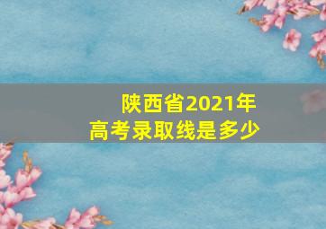 陕西省2021年高考录取线是多少