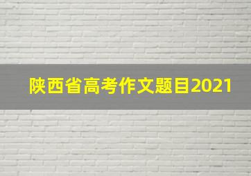 陕西省高考作文题目2021